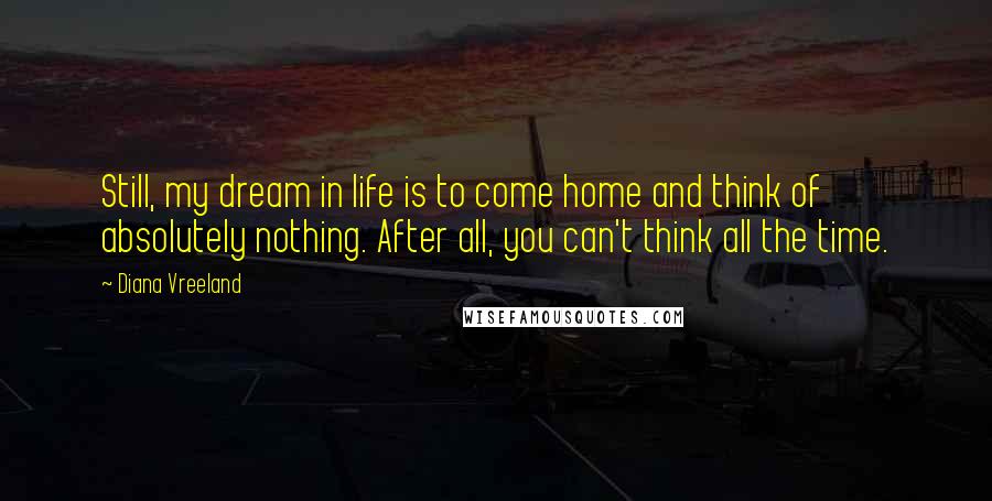 Diana Vreeland Quotes: Still, my dream in life is to come home and think of absolutely nothing. After all, you can't think all the time.