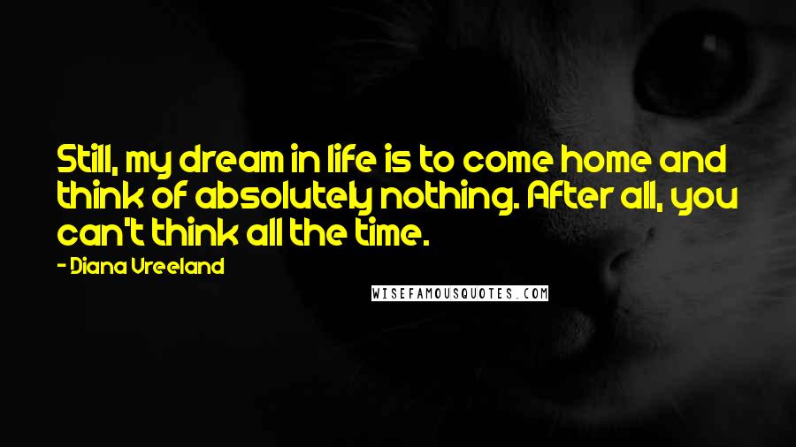 Diana Vreeland Quotes: Still, my dream in life is to come home and think of absolutely nothing. After all, you can't think all the time.