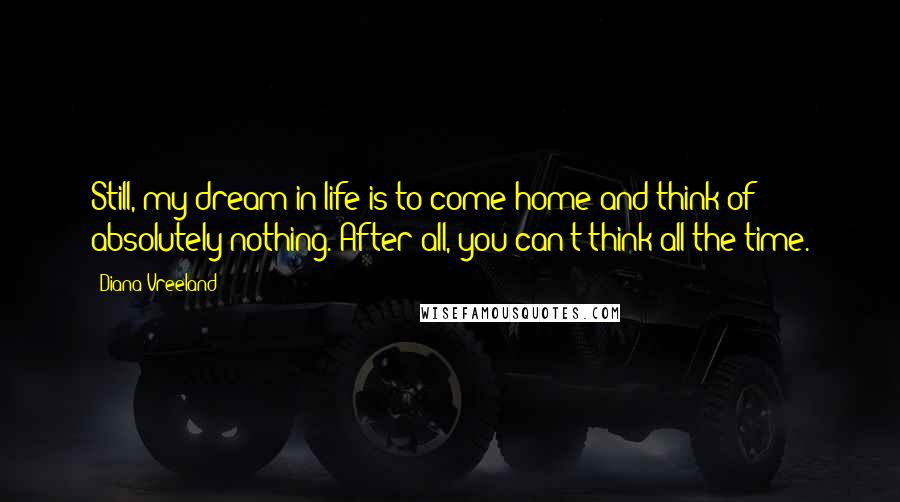 Diana Vreeland Quotes: Still, my dream in life is to come home and think of absolutely nothing. After all, you can't think all the time.