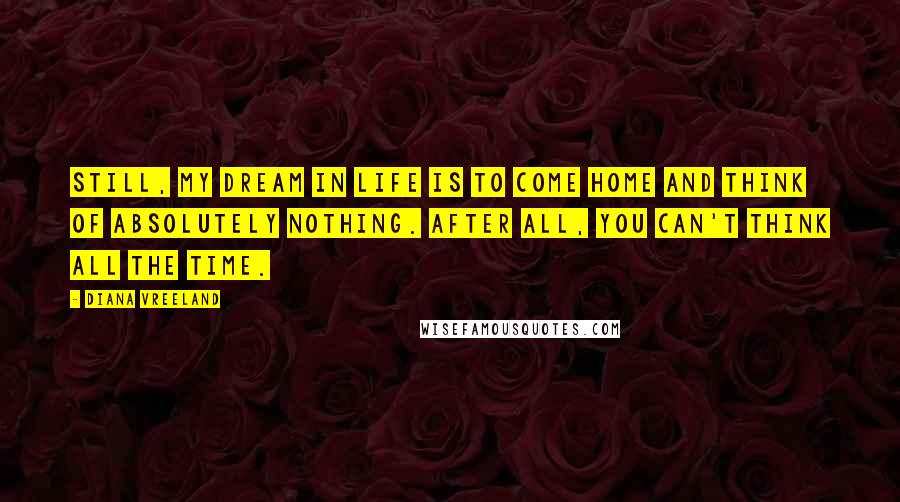 Diana Vreeland Quotes: Still, my dream in life is to come home and think of absolutely nothing. After all, you can't think all the time.