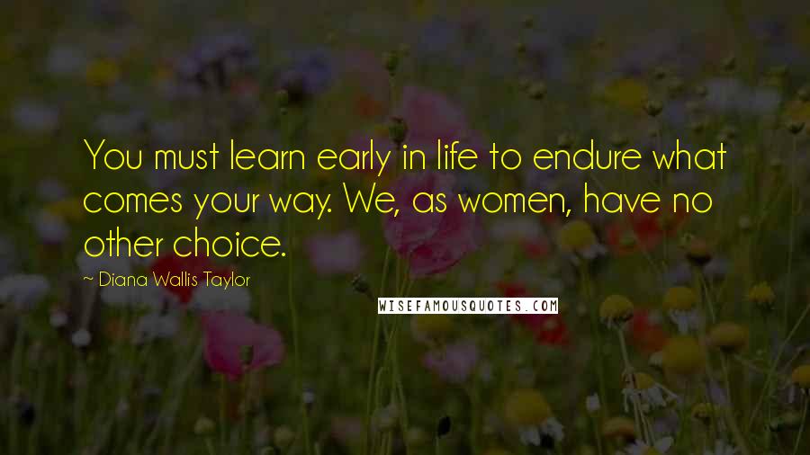 Diana Wallis Taylor Quotes: You must learn early in life to endure what comes your way. We, as women, have no other choice.