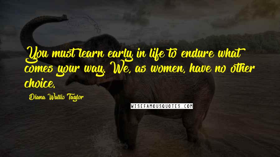 Diana Wallis Taylor Quotes: You must learn early in life to endure what comes your way. We, as women, have no other choice.