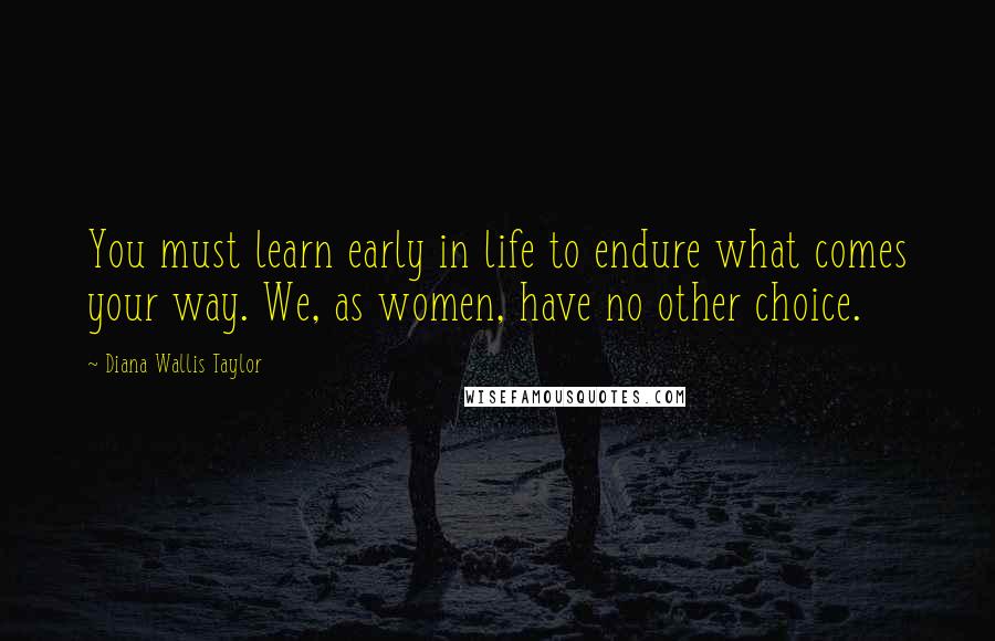 Diana Wallis Taylor Quotes: You must learn early in life to endure what comes your way. We, as women, have no other choice.