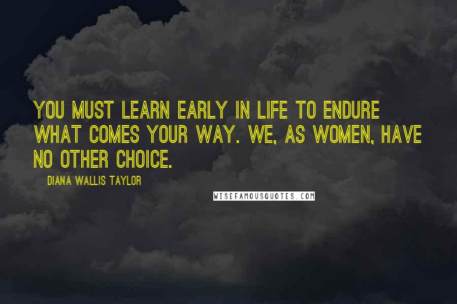 Diana Wallis Taylor Quotes: You must learn early in life to endure what comes your way. We, as women, have no other choice.