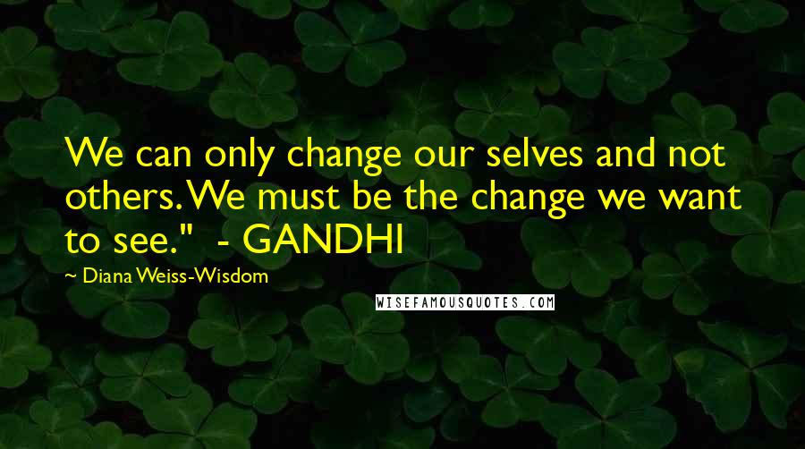 Diana Weiss-Wisdom Quotes: We can only change our selves and not others. We must be the change we want to see."  - GANDHI