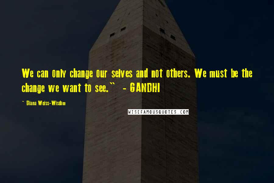 Diana Weiss-Wisdom Quotes: We can only change our selves and not others. We must be the change we want to see."  - GANDHI