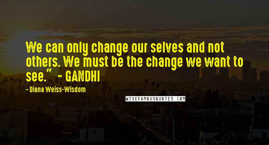 Diana Weiss-Wisdom Quotes: We can only change our selves and not others. We must be the change we want to see."  - GANDHI