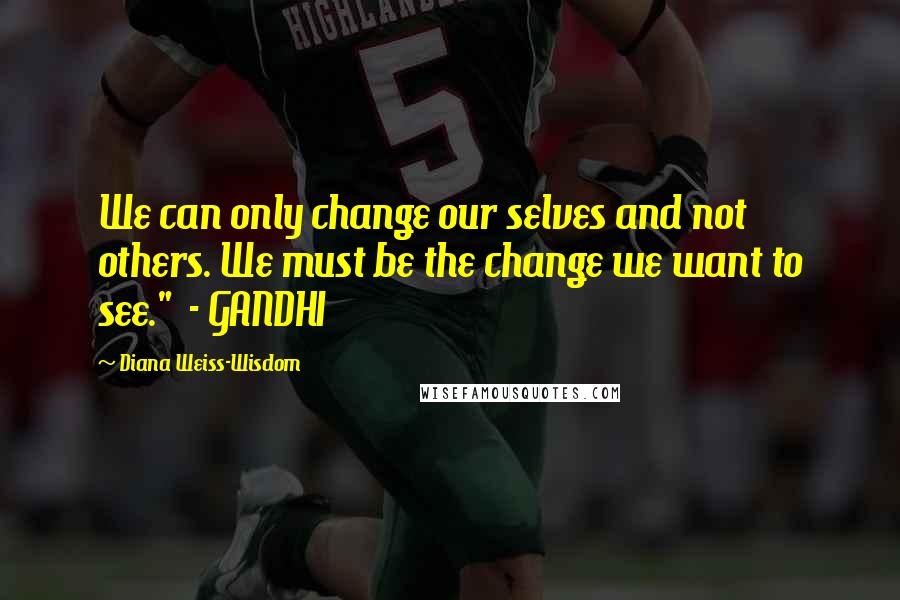 Diana Weiss-Wisdom Quotes: We can only change our selves and not others. We must be the change we want to see."  - GANDHI