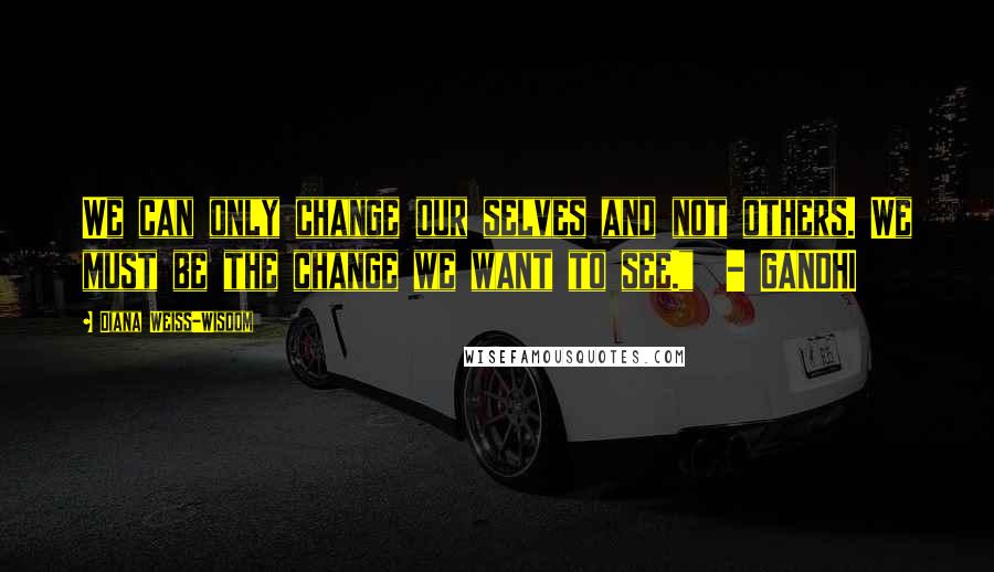 Diana Weiss-Wisdom Quotes: We can only change our selves and not others. We must be the change we want to see."  - GANDHI