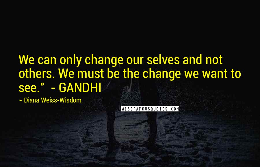 Diana Weiss-Wisdom Quotes: We can only change our selves and not others. We must be the change we want to see."  - GANDHI