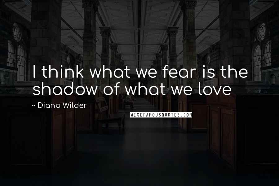 Diana Wilder Quotes: I think what we fear is the shadow of what we love