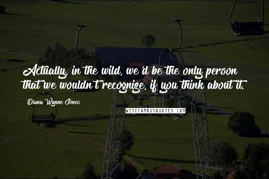 Diana Wynne Jones Quotes: Actually, in the wild, we'd be the only person that we wouldn't recognize, if you think about it.