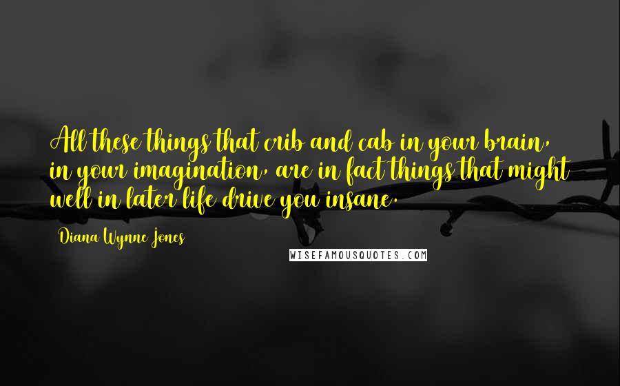 Diana Wynne Jones Quotes: All these things that crib and cab in your brain, in your imagination, are in fact things that might well in later life drive you insane.