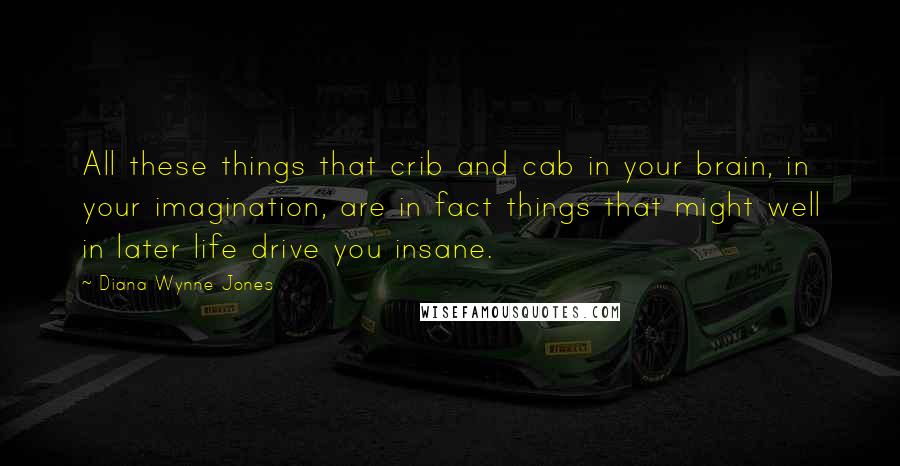 Diana Wynne Jones Quotes: All these things that crib and cab in your brain, in your imagination, are in fact things that might well in later life drive you insane.