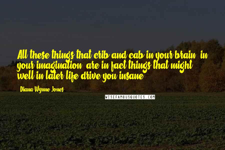 Diana Wynne Jones Quotes: All these things that crib and cab in your brain, in your imagination, are in fact things that might well in later life drive you insane.