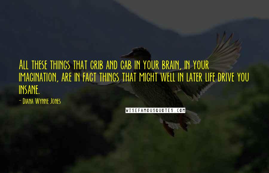 Diana Wynne Jones Quotes: All these things that crib and cab in your brain, in your imagination, are in fact things that might well in later life drive you insane.