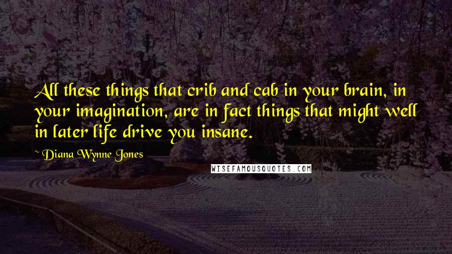 Diana Wynne Jones Quotes: All these things that crib and cab in your brain, in your imagination, are in fact things that might well in later life drive you insane.