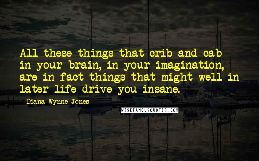 Diana Wynne Jones Quotes: All these things that crib and cab in your brain, in your imagination, are in fact things that might well in later life drive you insane.