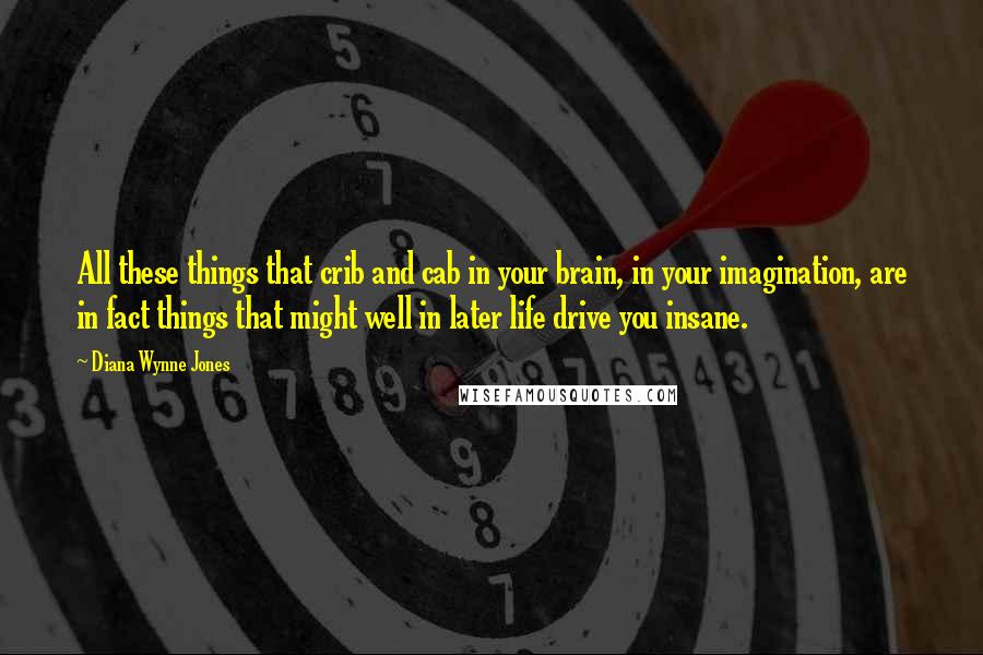 Diana Wynne Jones Quotes: All these things that crib and cab in your brain, in your imagination, are in fact things that might well in later life drive you insane.