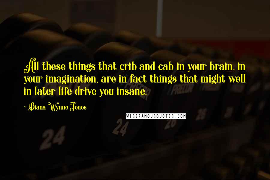 Diana Wynne Jones Quotes: All these things that crib and cab in your brain, in your imagination, are in fact things that might well in later life drive you insane.