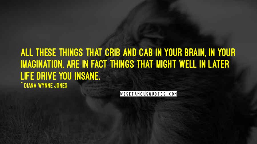 Diana Wynne Jones Quotes: All these things that crib and cab in your brain, in your imagination, are in fact things that might well in later life drive you insane.