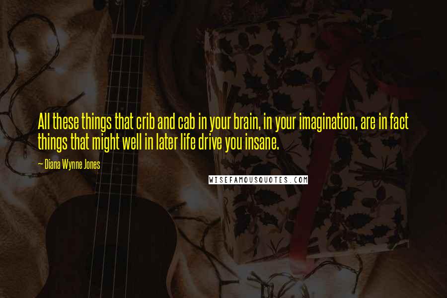 Diana Wynne Jones Quotes: All these things that crib and cab in your brain, in your imagination, are in fact things that might well in later life drive you insane.