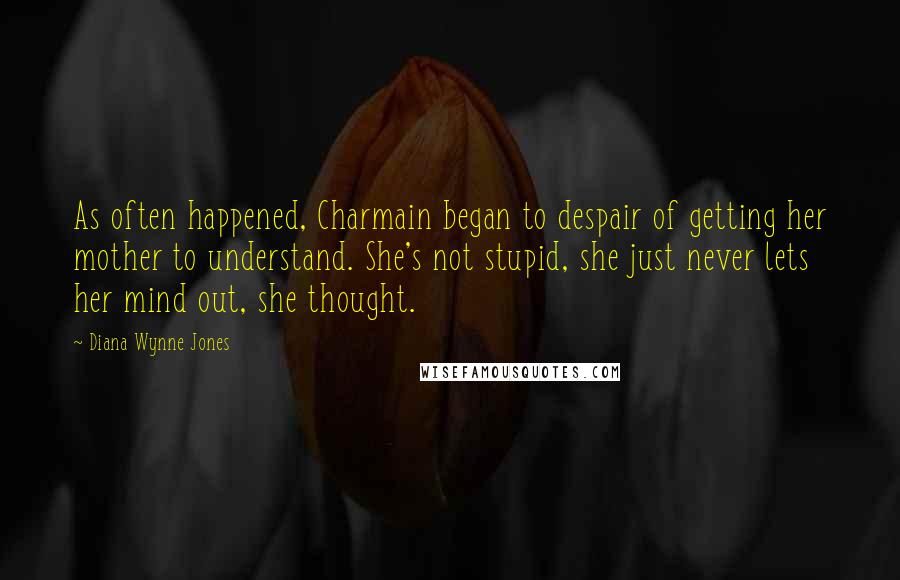 Diana Wynne Jones Quotes: As often happened, Charmain began to despair of getting her mother to understand. She's not stupid, she just never lets her mind out, she thought.