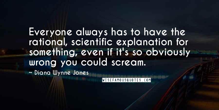 Diana Wynne Jones Quotes: Everyone always has to have the rational, scientific explanation for something, even if it's so obviously wrong you could scream.