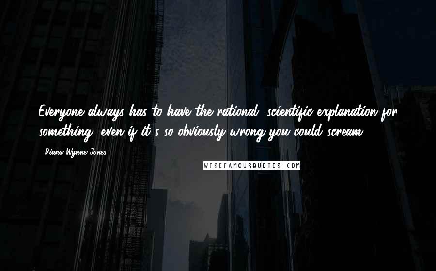 Diana Wynne Jones Quotes: Everyone always has to have the rational, scientific explanation for something, even if it's so obviously wrong you could scream.