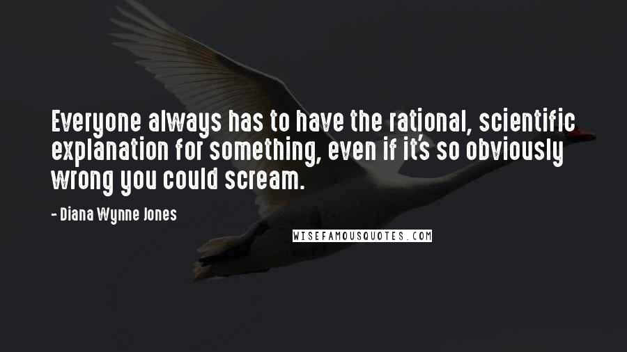 Diana Wynne Jones Quotes: Everyone always has to have the rational, scientific explanation for something, even if it's so obviously wrong you could scream.