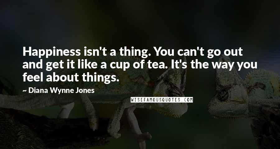 Diana Wynne Jones Quotes: Happiness isn't a thing. You can't go out and get it like a cup of tea. It's the way you feel about things.