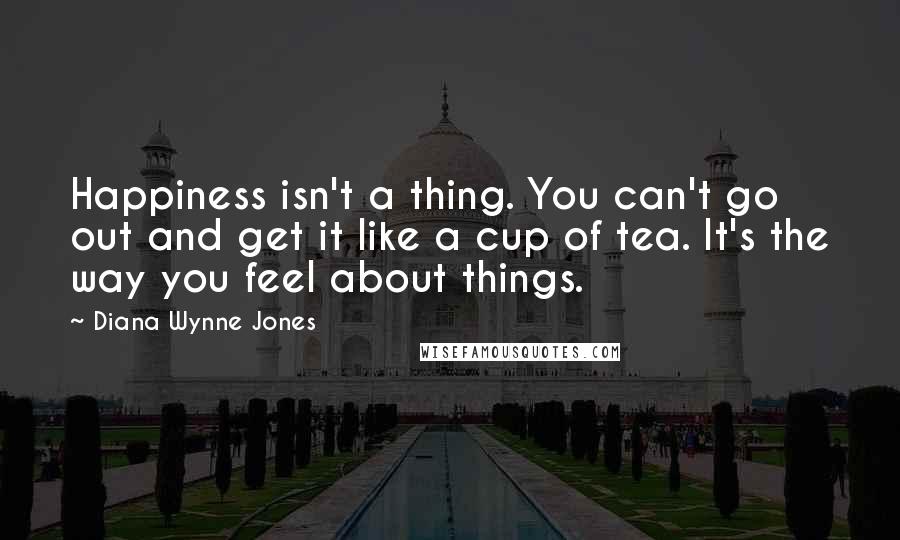 Diana Wynne Jones Quotes: Happiness isn't a thing. You can't go out and get it like a cup of tea. It's the way you feel about things.