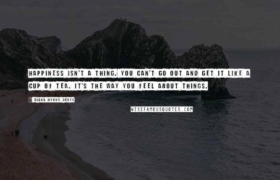 Diana Wynne Jones Quotes: Happiness isn't a thing. You can't go out and get it like a cup of tea. It's the way you feel about things.