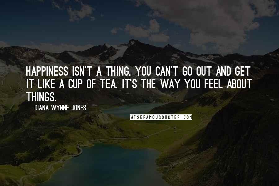 Diana Wynne Jones Quotes: Happiness isn't a thing. You can't go out and get it like a cup of tea. It's the way you feel about things.