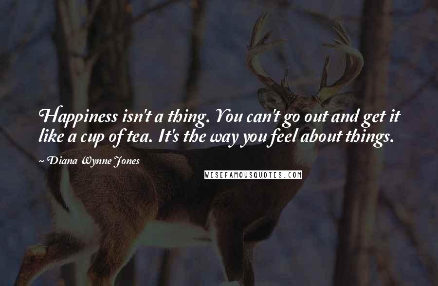 Diana Wynne Jones Quotes: Happiness isn't a thing. You can't go out and get it like a cup of tea. It's the way you feel about things.