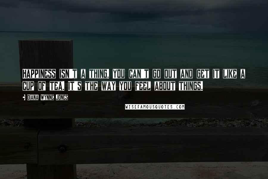 Diana Wynne Jones Quotes: Happiness isn't a thing. You can't go out and get it like a cup of tea. It's the way you feel about things.