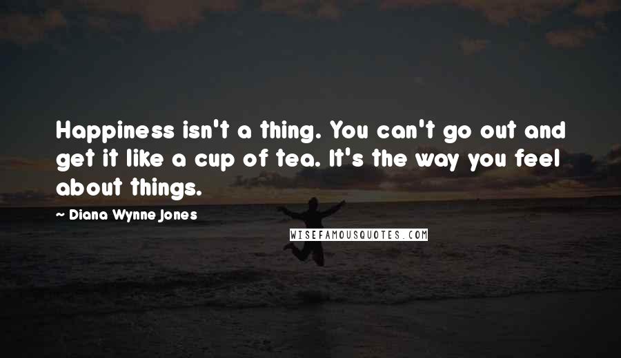 Diana Wynne Jones Quotes: Happiness isn't a thing. You can't go out and get it like a cup of tea. It's the way you feel about things.