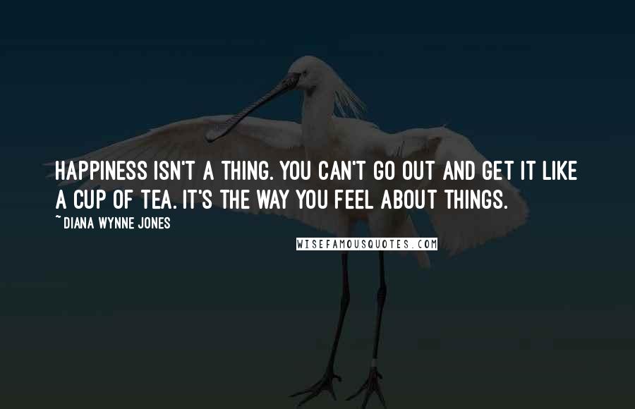 Diana Wynne Jones Quotes: Happiness isn't a thing. You can't go out and get it like a cup of tea. It's the way you feel about things.