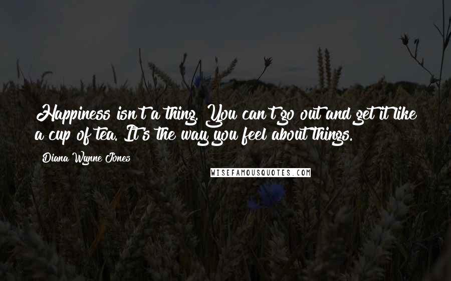 Diana Wynne Jones Quotes: Happiness isn't a thing. You can't go out and get it like a cup of tea. It's the way you feel about things.