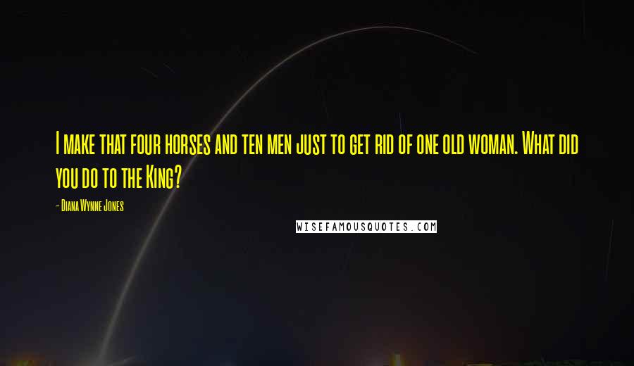 Diana Wynne Jones Quotes: I make that four horses and ten men just to get rid of one old woman. What did you do to the King?