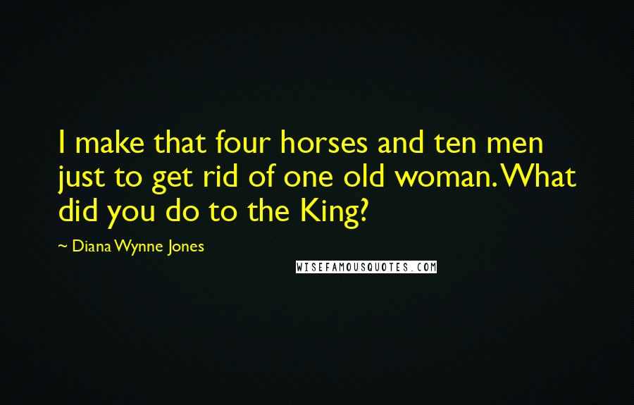 Diana Wynne Jones Quotes: I make that four horses and ten men just to get rid of one old woman. What did you do to the King?