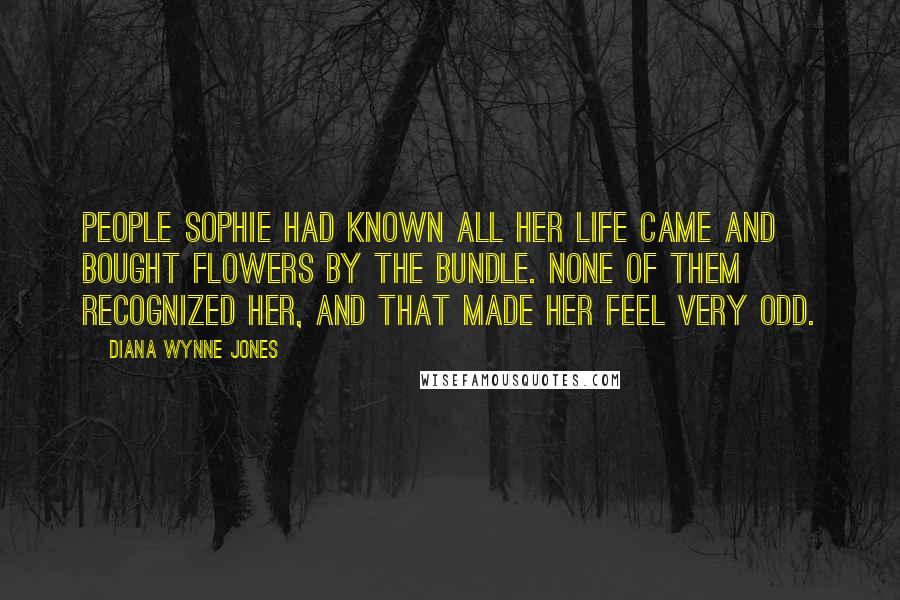 Diana Wynne Jones Quotes: People Sophie had known all her life came and bought flowers by the bundle. None of them recognized her, and that made her feel very odd.