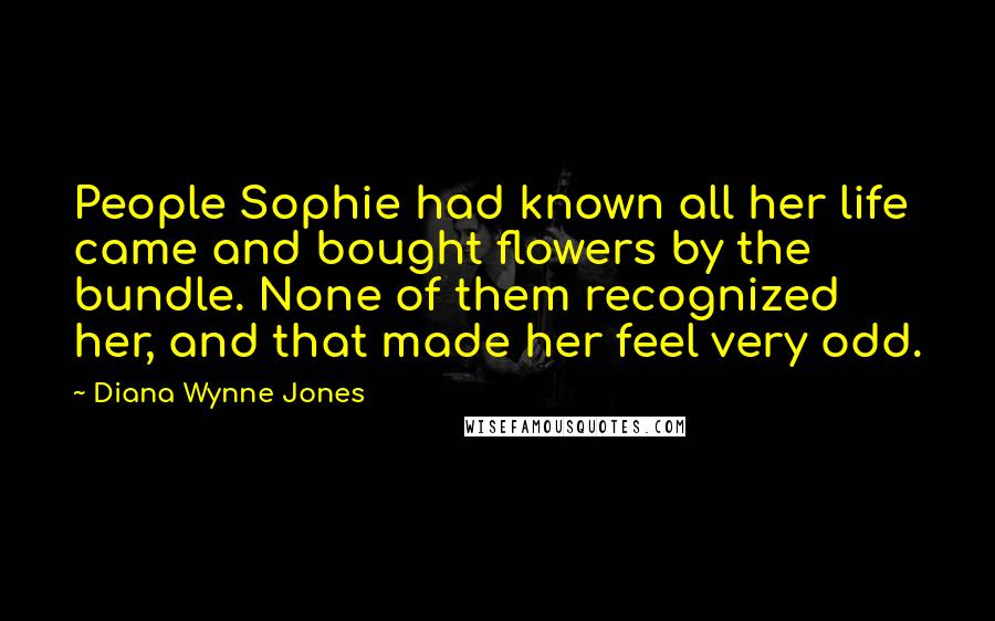 Diana Wynne Jones Quotes: People Sophie had known all her life came and bought flowers by the bundle. None of them recognized her, and that made her feel very odd.