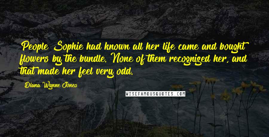 Diana Wynne Jones Quotes: People Sophie had known all her life came and bought flowers by the bundle. None of them recognized her, and that made her feel very odd.