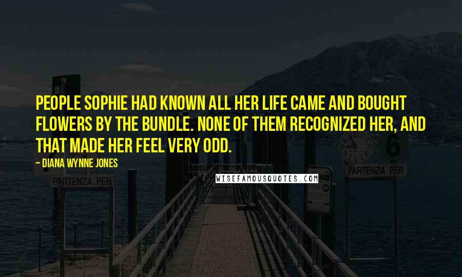 Diana Wynne Jones Quotes: People Sophie had known all her life came and bought flowers by the bundle. None of them recognized her, and that made her feel very odd.