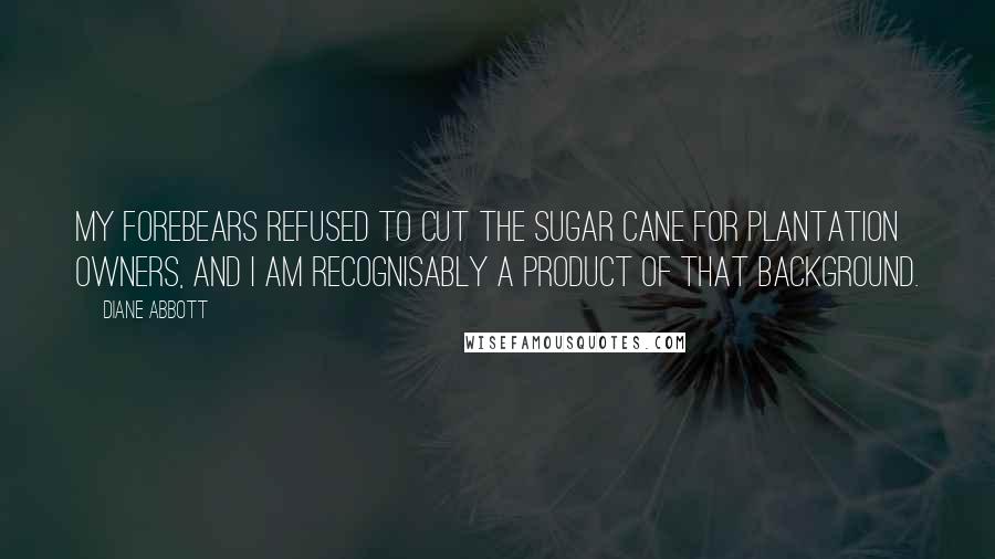 Diane Abbott Quotes: My forebears refused to cut the sugar cane for plantation owners, and I am recognisably a product of that background.