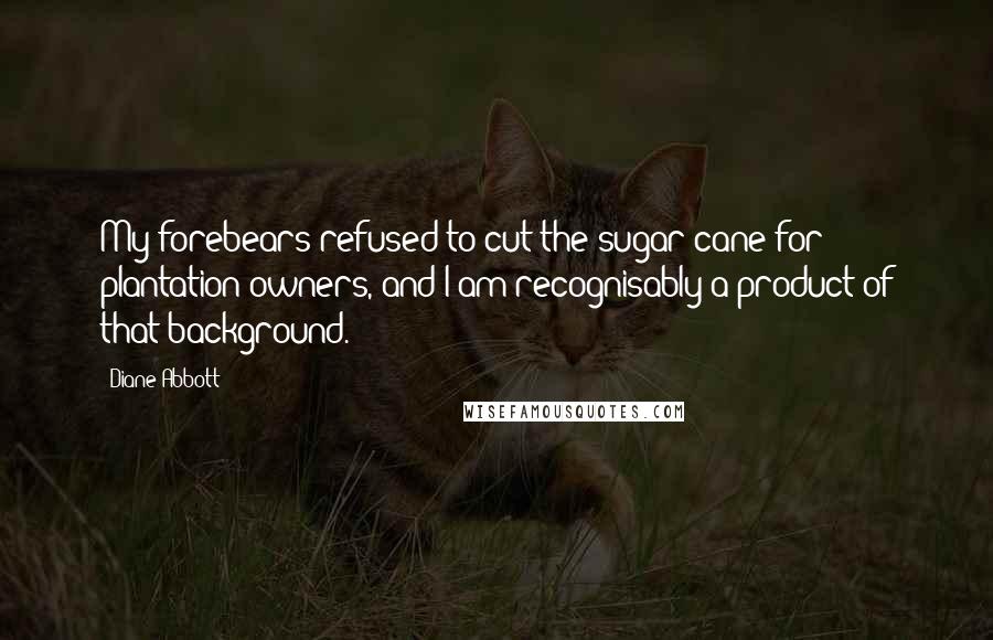 Diane Abbott Quotes: My forebears refused to cut the sugar cane for plantation owners, and I am recognisably a product of that background.