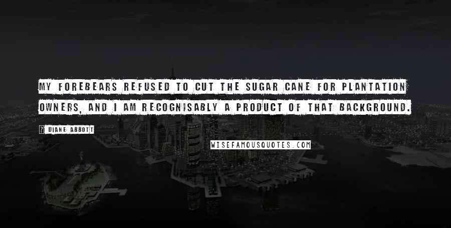 Diane Abbott Quotes: My forebears refused to cut the sugar cane for plantation owners, and I am recognisably a product of that background.