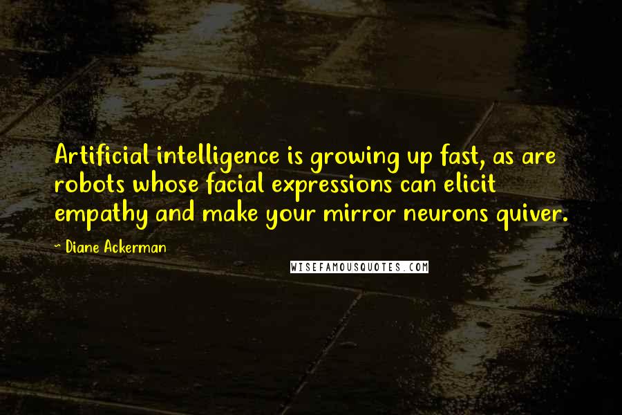 Diane Ackerman Quotes: Artificial intelligence is growing up fast, as are robots whose facial expressions can elicit empathy and make your mirror neurons quiver.