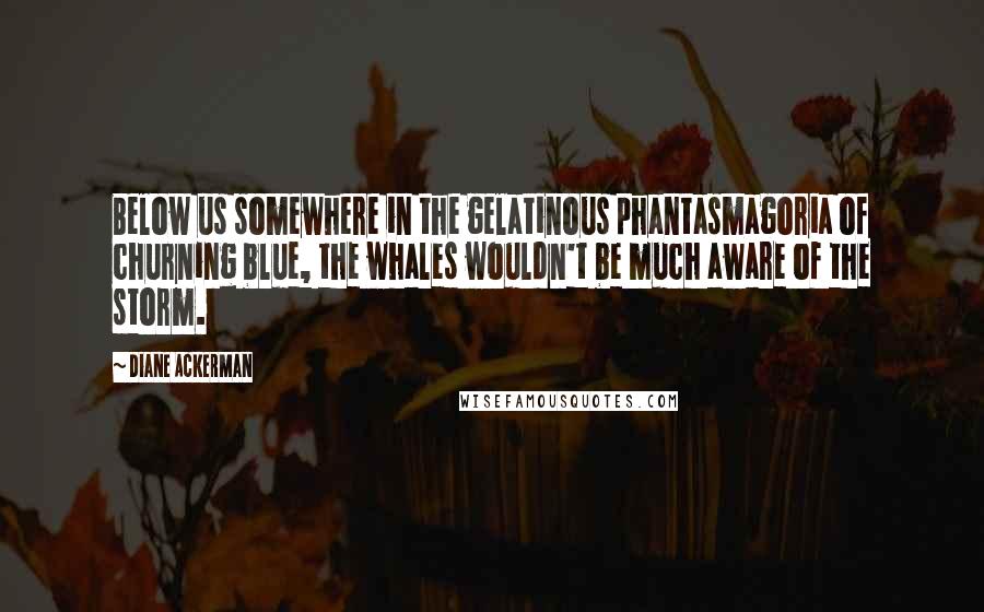 Diane Ackerman Quotes: Below us somewhere in the gelatinous phantasmagoria of churning blue, the whales wouldn't be much aware of the storm.